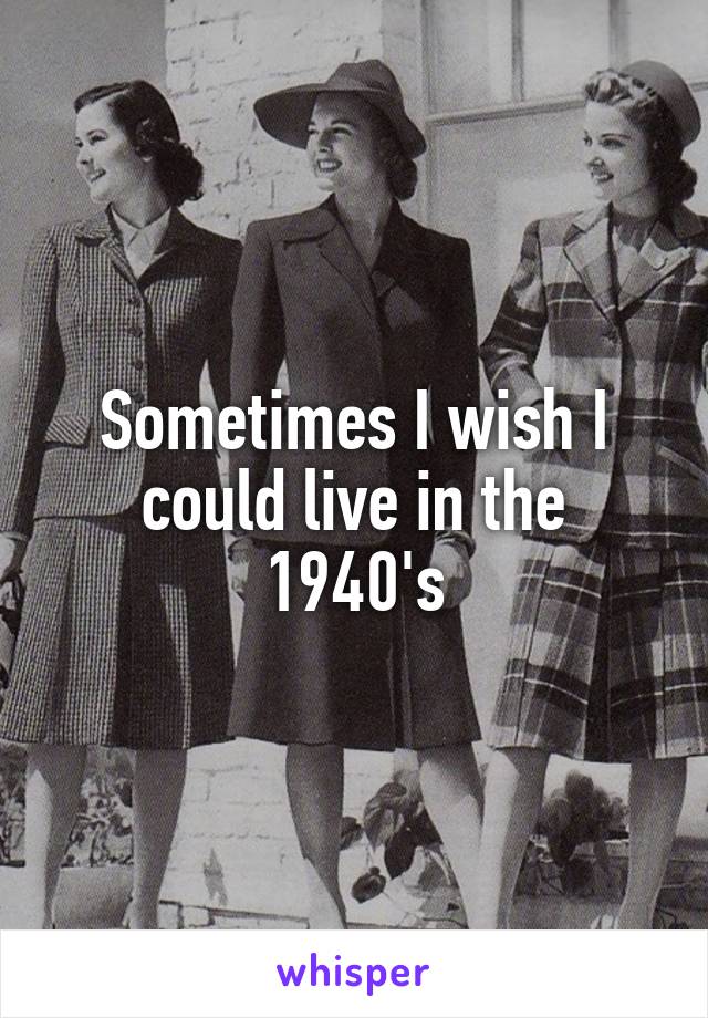 Sometimes I wish I could live in the 1940's