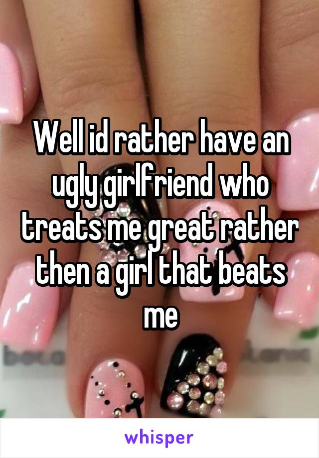 Well id rather have an ugly girlfriend who treats me great rather then a girl that beats me