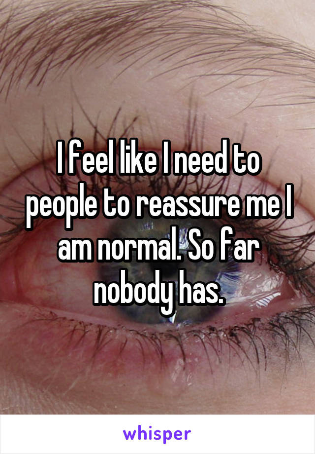 I feel like I need to people to reassure me I am normal. So far nobody has.