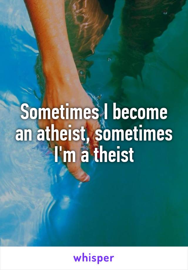 Sometimes I become an atheist, sometimes I'm a theist