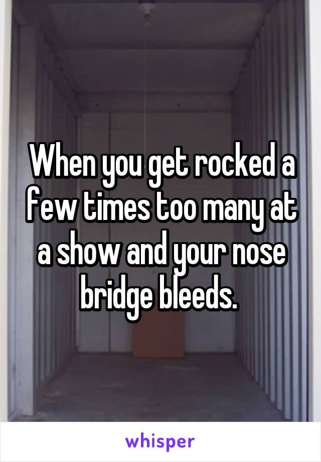 When you get rocked a few times too many at a show and your nose bridge bleeds. 