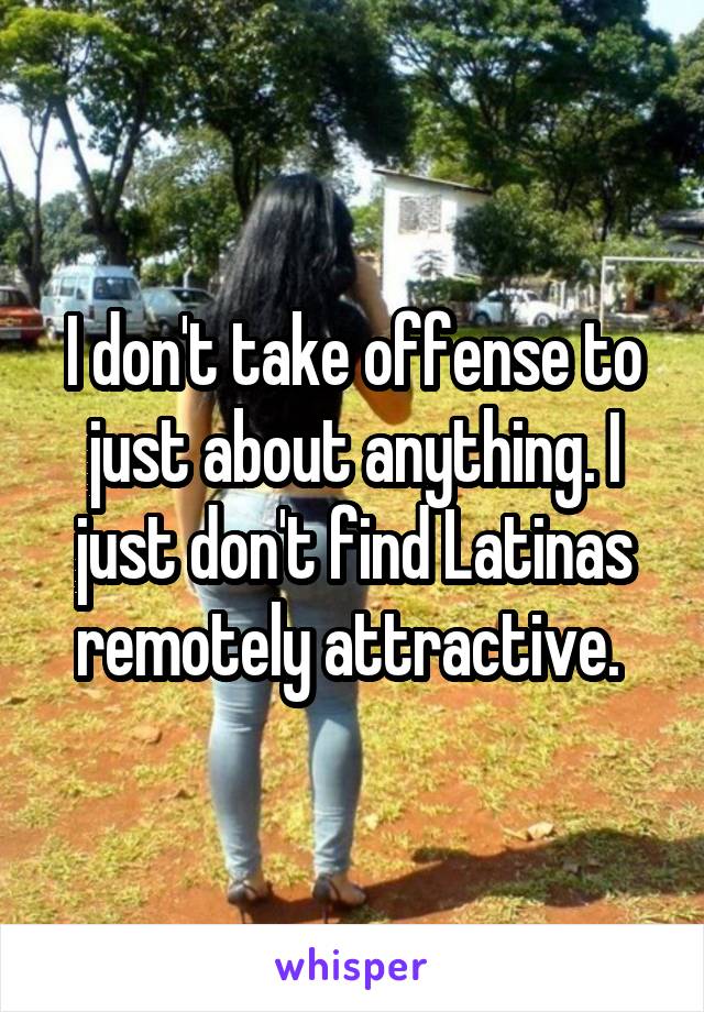 I don't take offense to just about anything. I just don't find Latinas remotely attractive. 