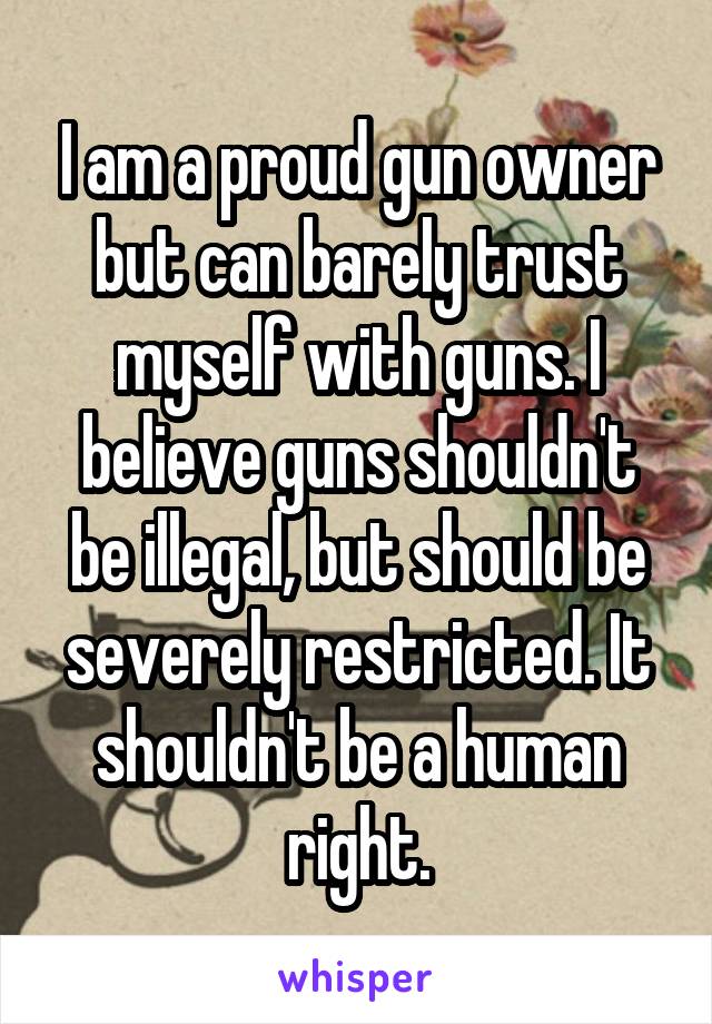 I am a proud gun owner but can barely trust myself with guns. I believe guns shouldn't be illegal, but should be severely restricted. It shouldn't be a human right.