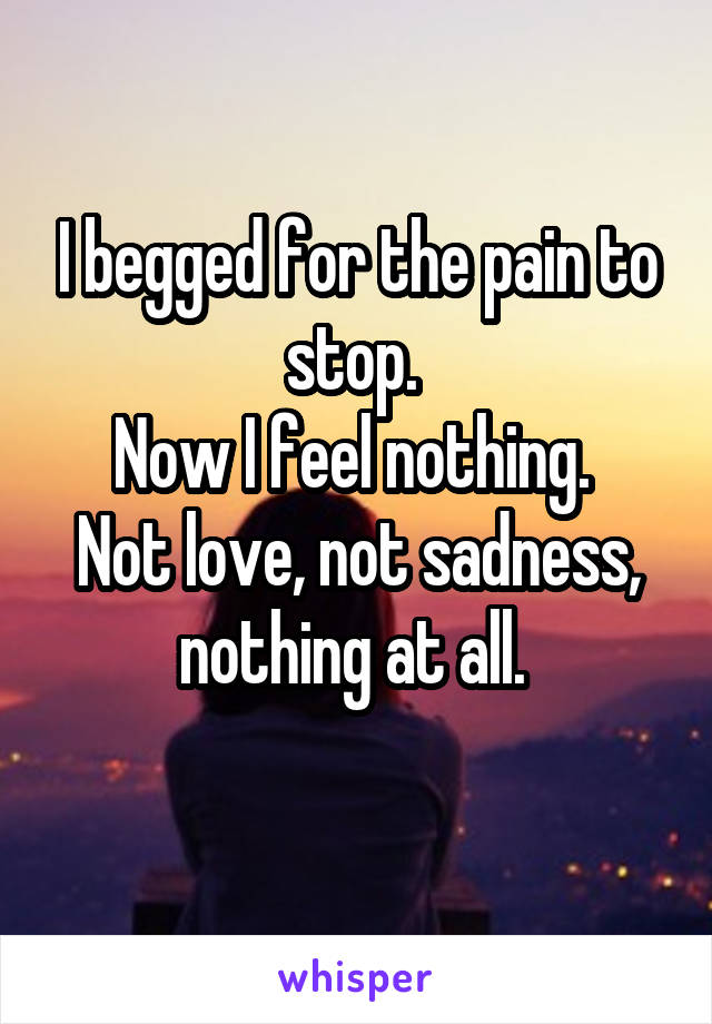 I begged for the pain to stop. 
Now I feel nothing. 
Not love, not sadness, nothing at all. 
