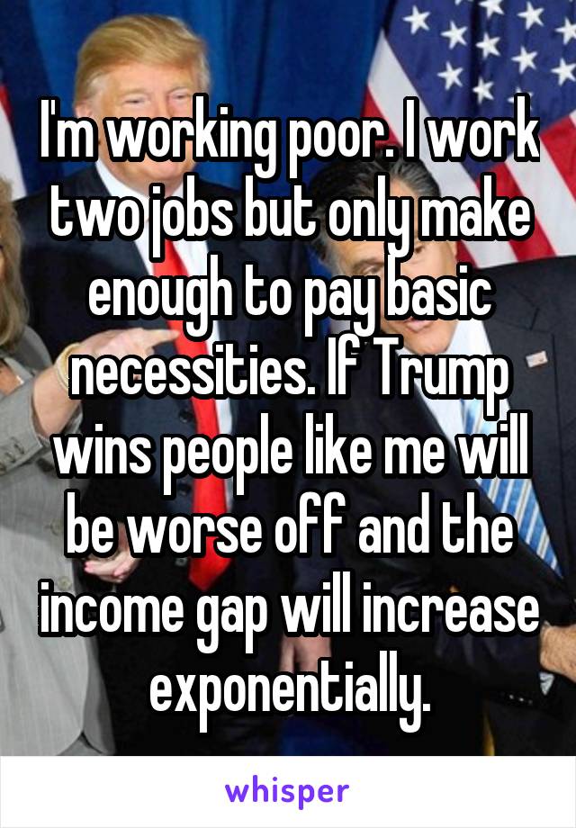 I'm working poor. I work two jobs but only make enough to pay basic necessities. If Trump wins people like me will be worse off and the income gap will increase exponentially.