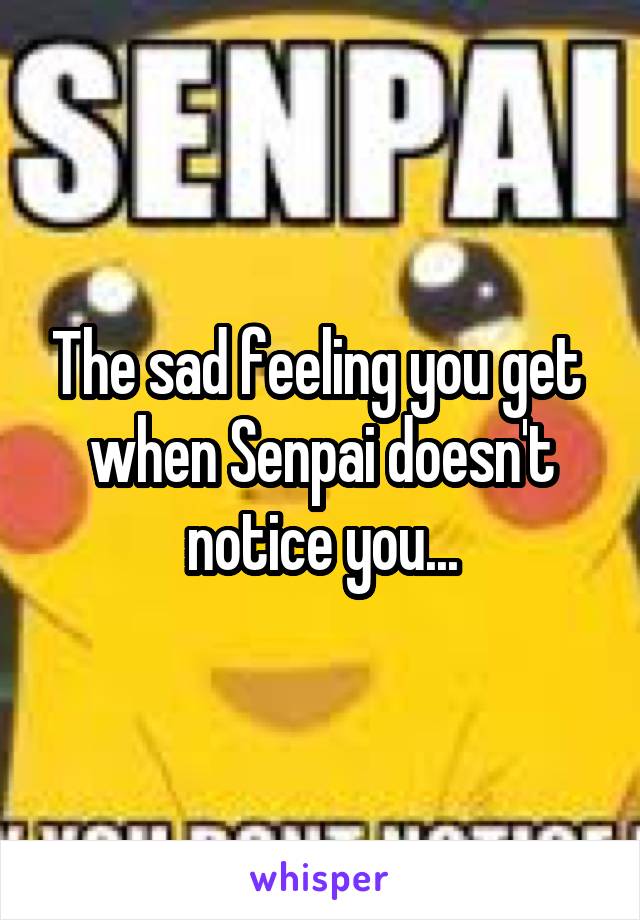 The sad feeling you get  when Senpai doesn't notice you...