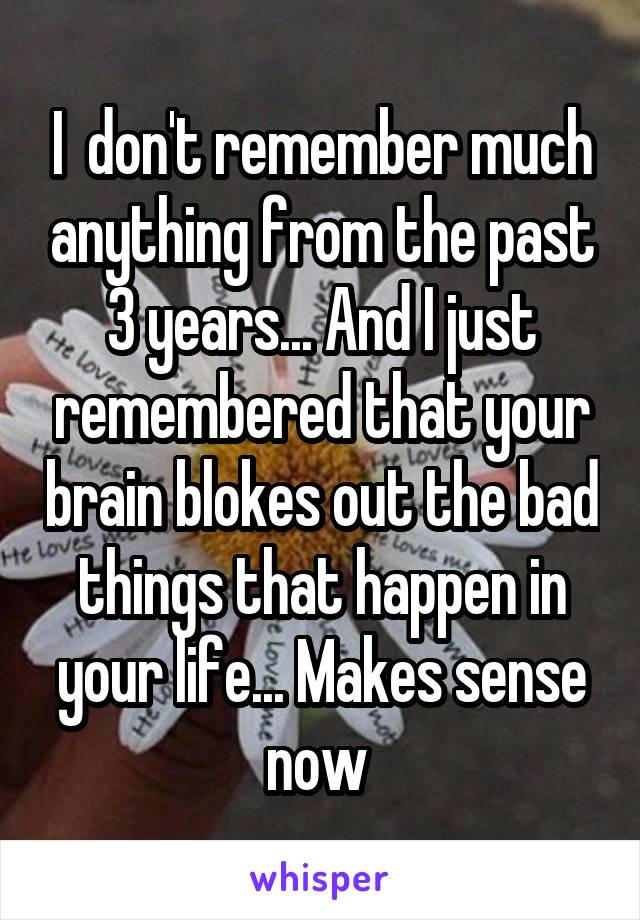 I  don't remember much anything from the past 3 years... And I just remembered that your brain blokes out the bad things that happen in your life... Makes sense now 