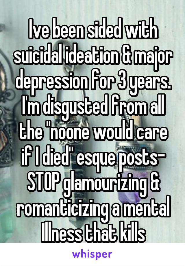 Ive been sided with suicidal ideation & major depression for 3 years. I'm disgusted from all the "noone would care if I died" esque posts-
STOP glamourizing & romanticizing a mental Illness that kills