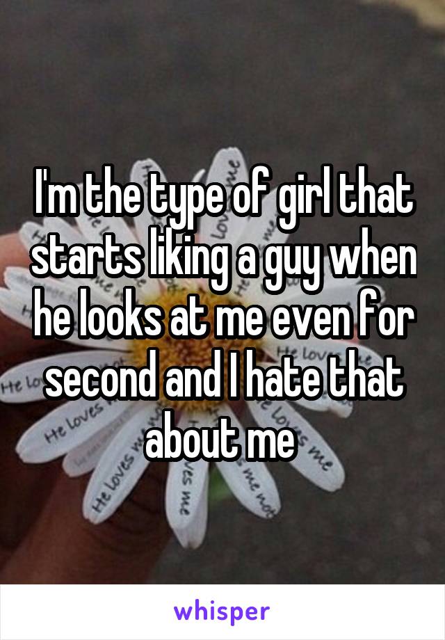 I'm the type of girl that starts liking a guy when he looks at me even for second and I hate that about me 