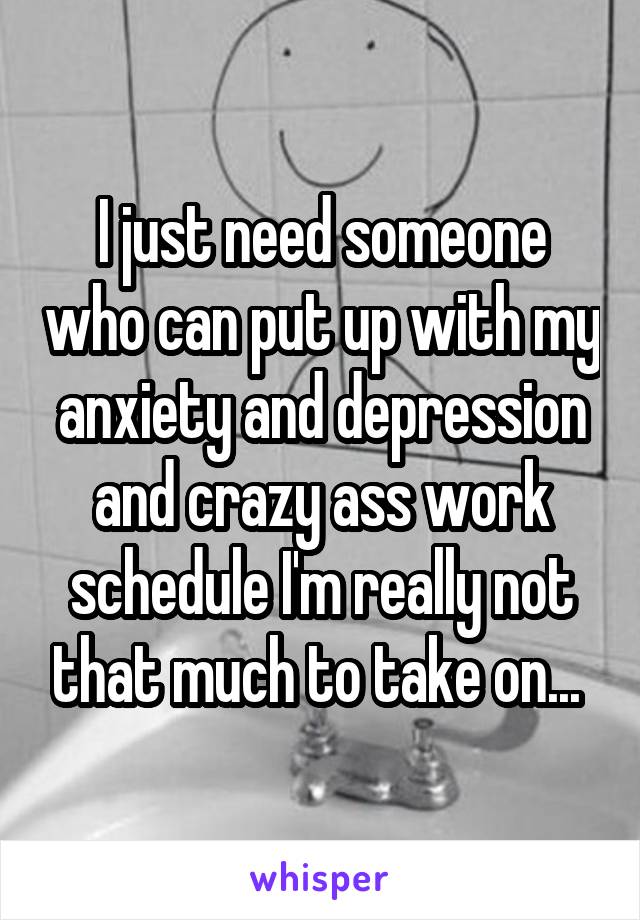 I just need someone who can put up with my anxiety and depression and crazy ass work schedule I'm really not that much to take on... 