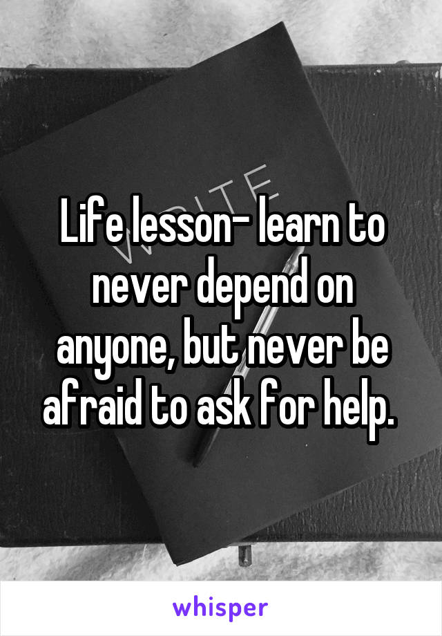 Life lesson- learn to never depend on anyone, but never be afraid to ask for help. 