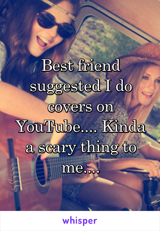 Best friend suggested I do covers on YouTube.... Kinda a scary thing to me....