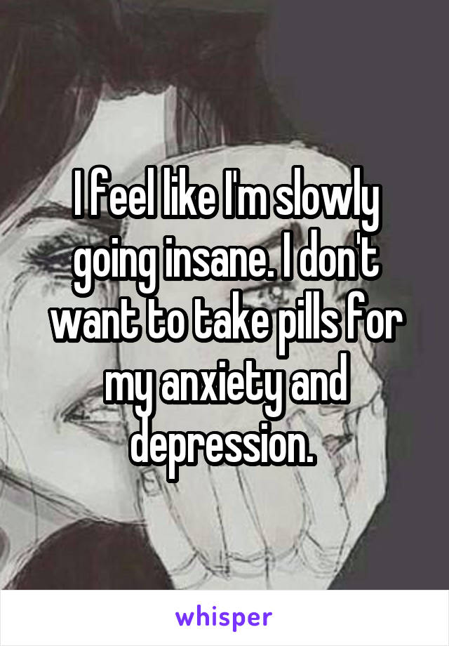 I feel like I'm slowly going insane. I don't want to take pills for my anxiety and depression. 