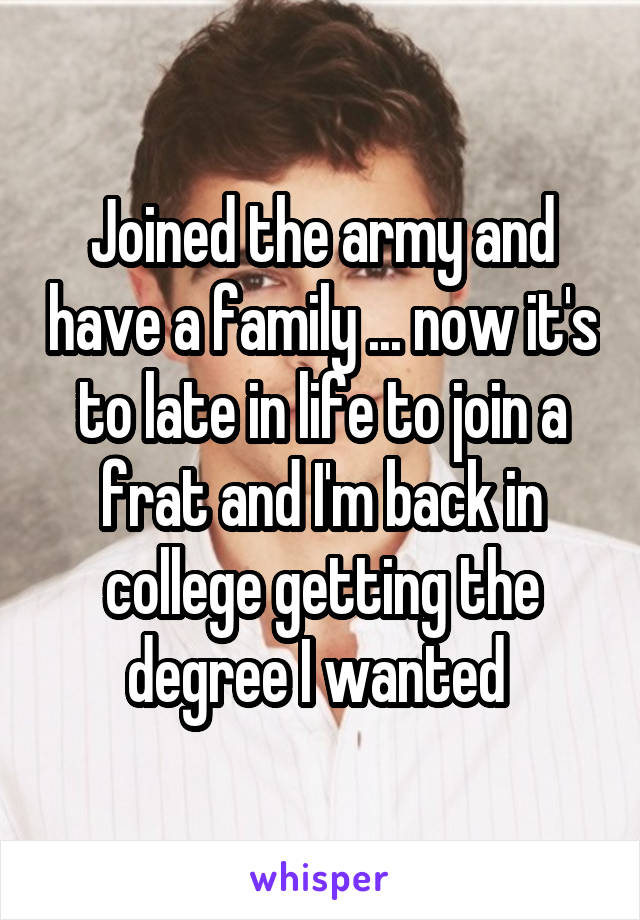 Joined the army and have a family ... now it's to late in life to join a frat and I'm back in college getting the degree I wanted 