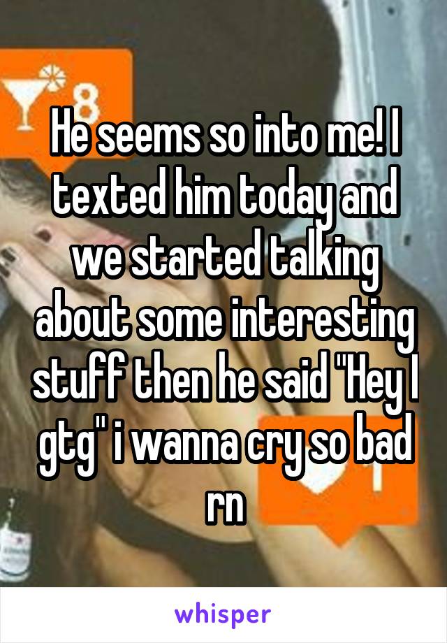 He seems so into me! I texted him today and we started talking about some interesting stuff then he said "Hey I gtg" i wanna cry so bad rn