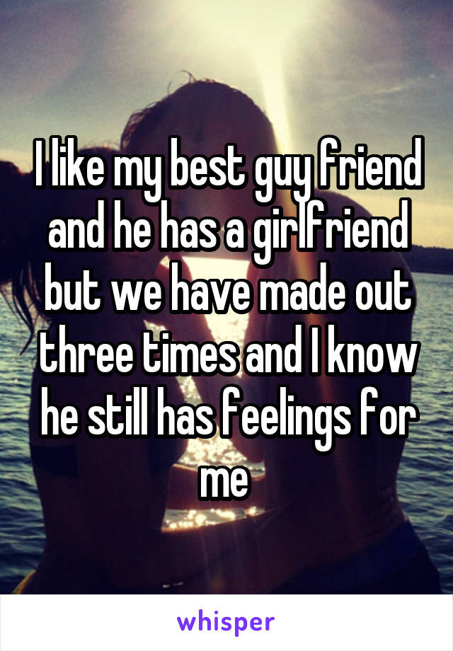 I like my best guy friend and he has a girlfriend but we have made out three times and I know he still has feelings for me 