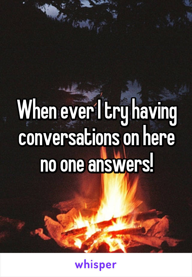 When ever I try having conversations on here no one answers!