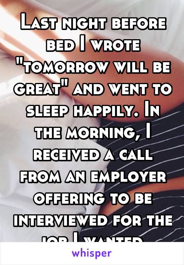 Last night before bed I wrote "tomorrow will be great" and went to sleep happily. In the morning, I received a call from an employer offering to be interviewed for the job I wanted.