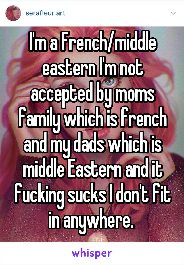 I'm a French/middle eastern I'm not accepted by moms family which is french and my dads which is middle Eastern and it fucking sucks I don't fit in anywhere. 