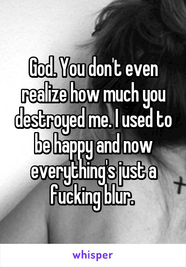 God. You don't even realize how much you destroyed me. I used to be happy and now everything's just a fucking blur. 