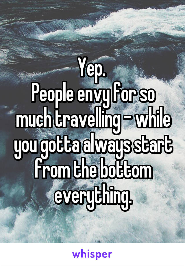 Yep. 
People envy for so much travelling - while you gotta always start from the bottom everything.