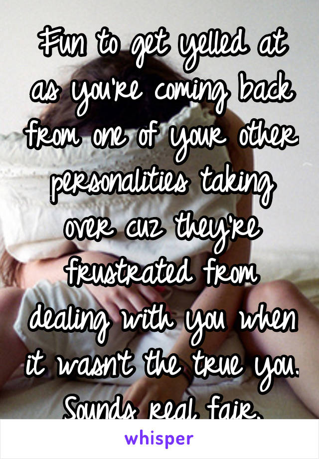 Fun to get yelled at as you're coming back from one of your other personalities taking over cuz they're frustrated from dealing with you when it wasn't the true you. Sounds real fair.