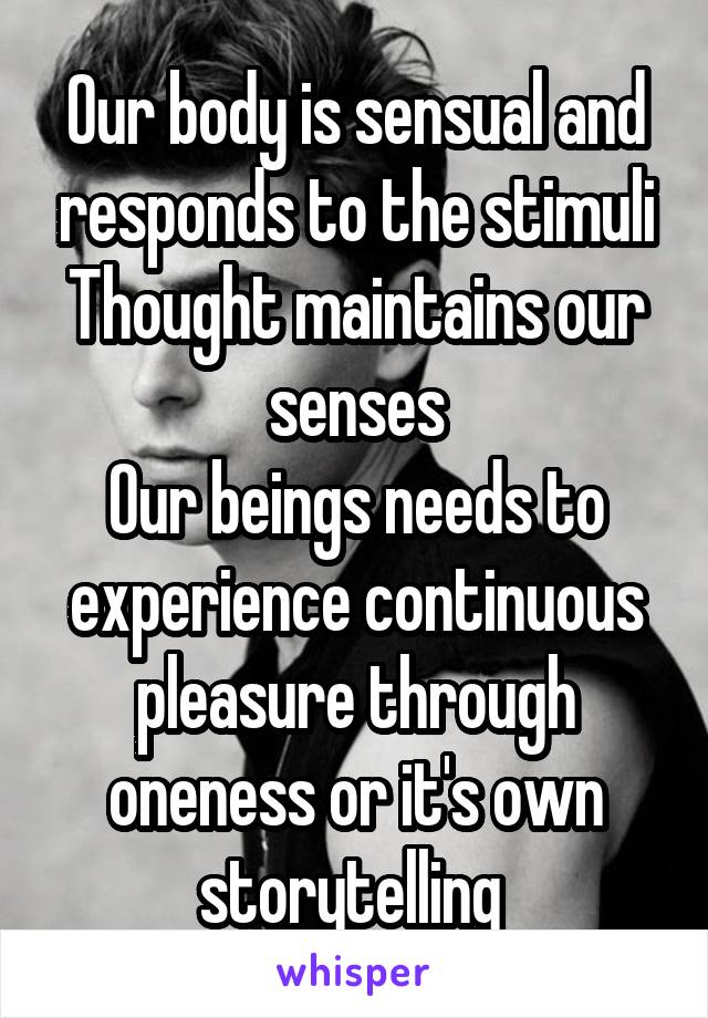 Our body is sensual and responds to the stimuli Thought maintains our senses
Our beings needs to experience continuous pleasure through oneness or it's own storytelling 