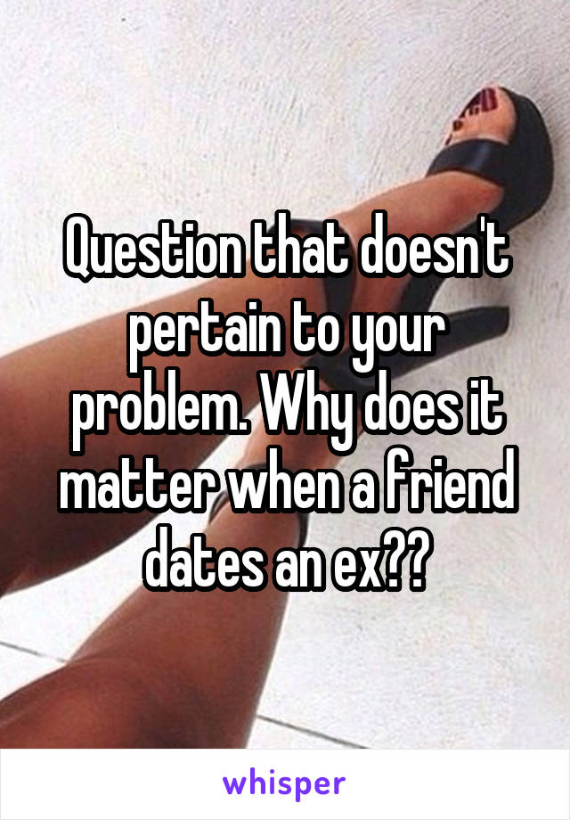 Question that doesn't pertain to your problem. Why does it matter when a friend dates an ex??