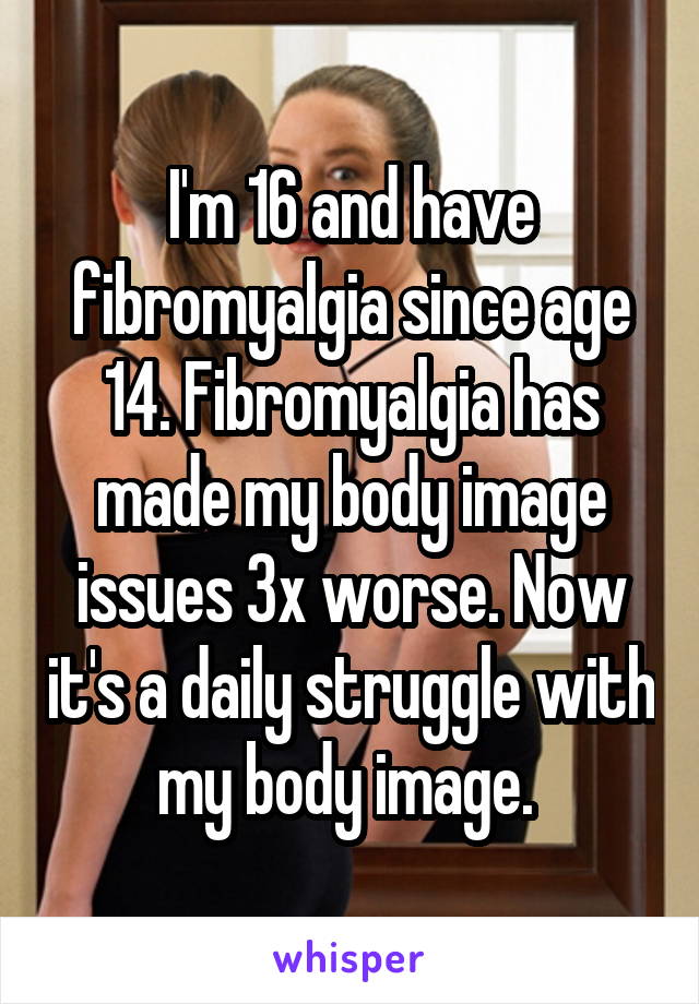 I'm 16 and have fibromyalgia since age 14. Fibromyalgia has made my body image issues 3x worse. Now it's a daily struggle with my body image. 