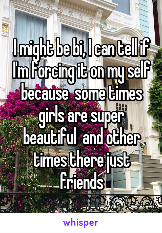 I might be bi, I can tell if I'm forcing it on my self because  some times girls are super beautiful  and other times there just friends