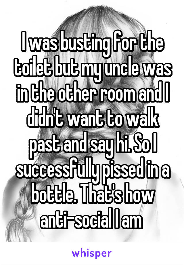 I was busting for the toilet but my uncle was in the other room and I didn't want to walk past and say hi. So I successfully pissed in a bottle. That's how anti-social I am 