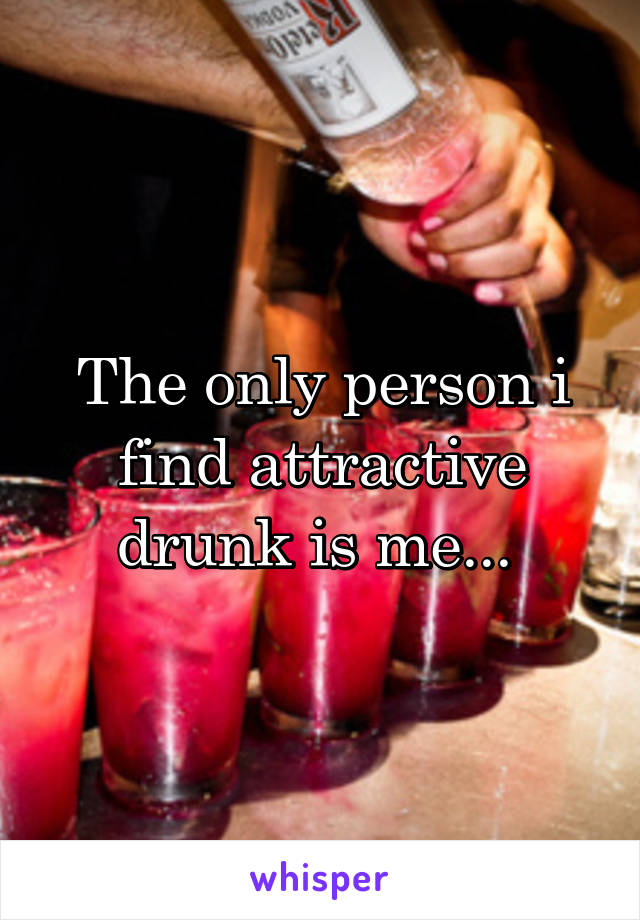 The only person i find attractive drunk is me... 