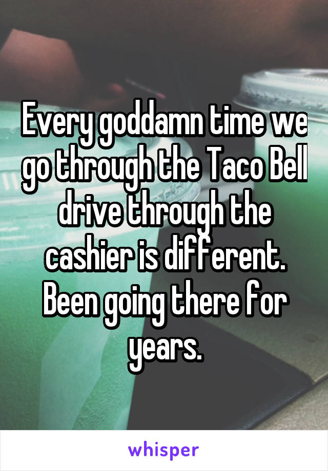 Every goddamn time we go through the Taco Bell drive through the cashier is different.
Been going there for years.