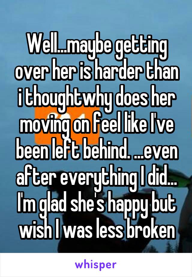 Well...maybe getting over her is harder than i thoughtwhy does her moving on feel like I've been left behind. ...even after everything I did... I'm glad she's happy but wish I was less broken