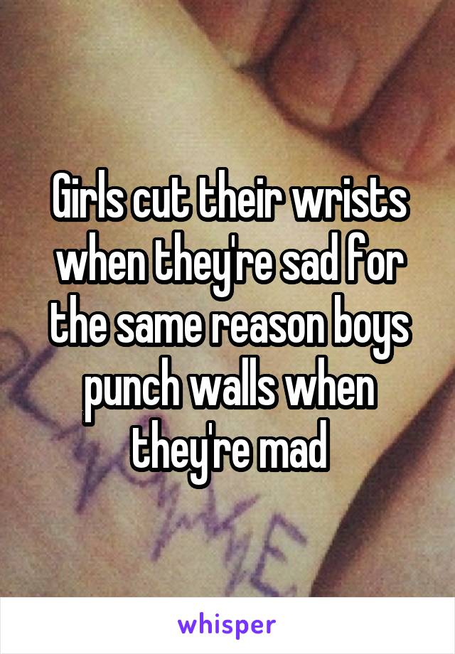 Girls cut their wrists when they're sad for the same reason boys punch walls when they're mad