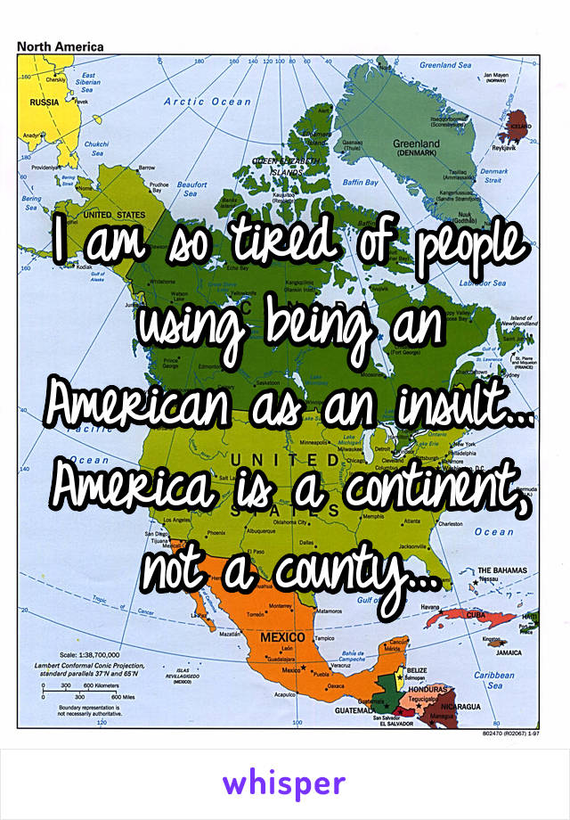 I am so tired of people using being an American as an insult... America is a continent, not a county...