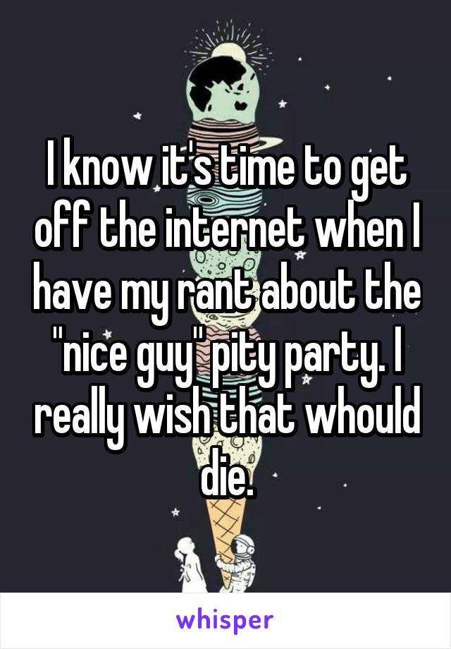 I know it's time to get off the internet when I have my rant about the "nice guy" pity party. I really wish that whould die.