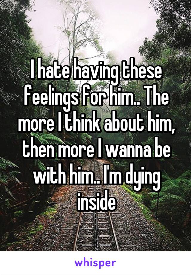 I hate having these feelings for him.. The more I think about him, then more I wanna be with him.. I'm dying inside