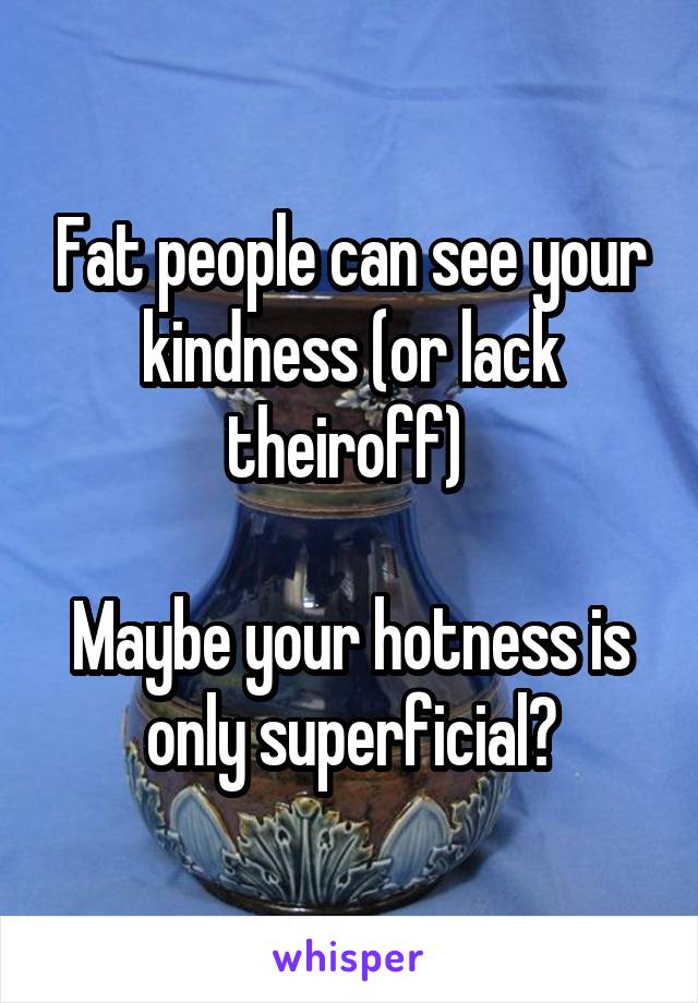 Fat people can see your kindness (or lack theiroff) 

Maybe your hotness is only superficial?