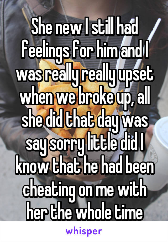 She new I still had feelings for him and I was really really upset when we broke up, all she did that day was say sorry little did I know that he had been cheating on me with her the whole time