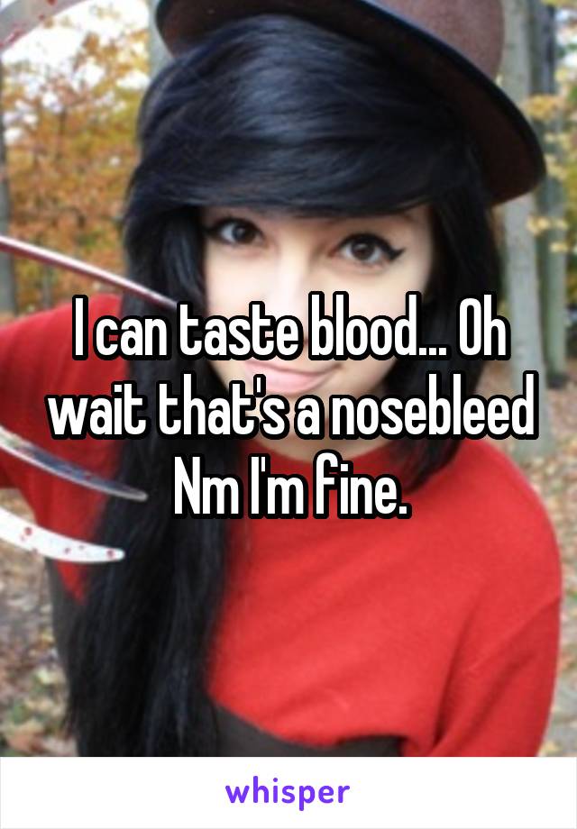 I can taste blood... Oh wait that's a nosebleed Nm I'm fine.