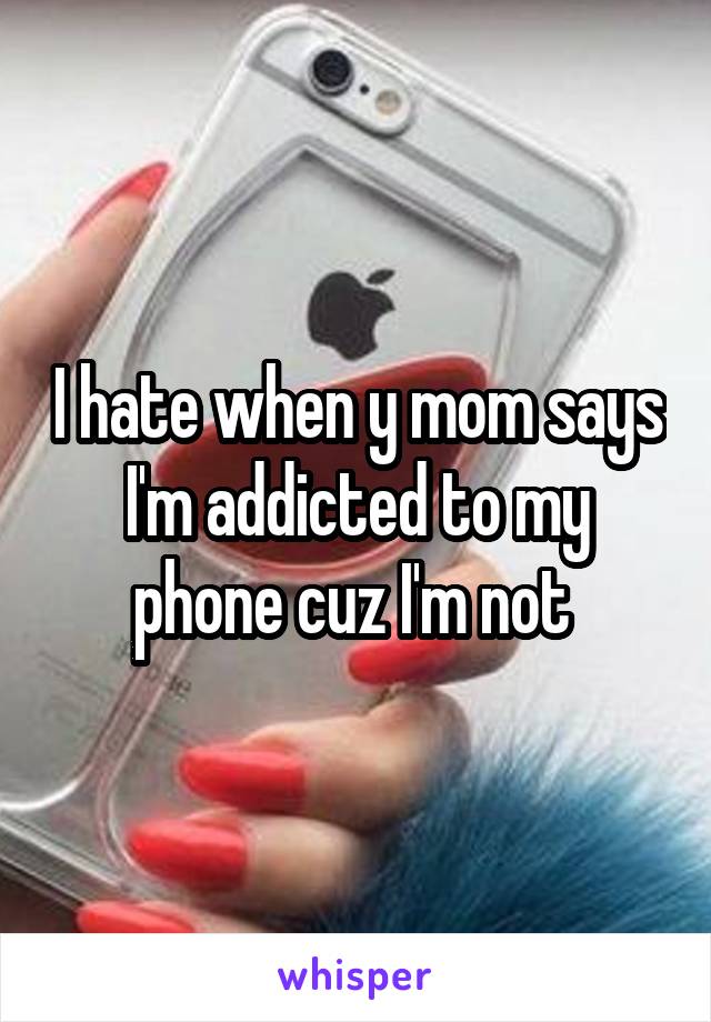 I hate when y mom says I'm addicted to my phone cuz I'm not 