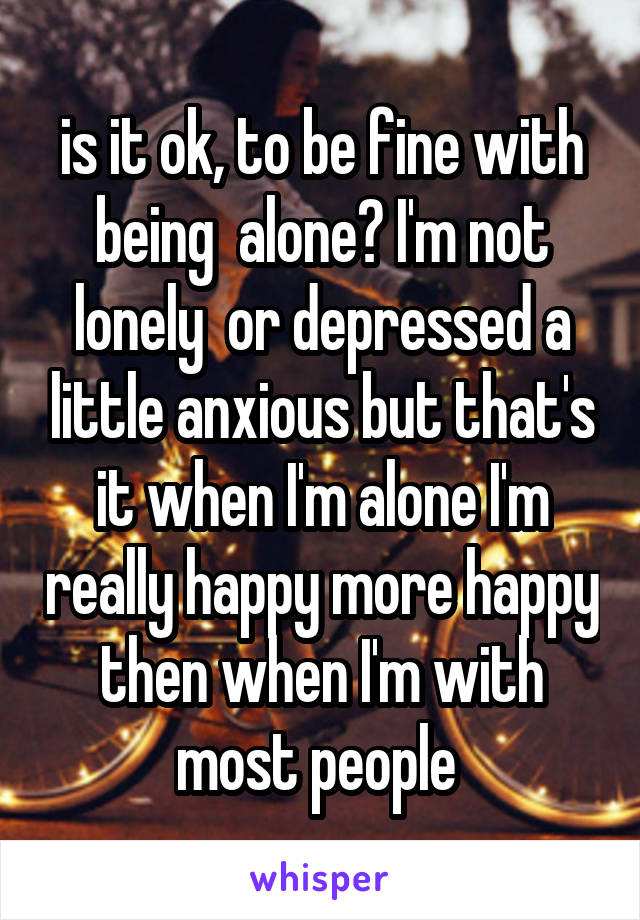 is it ok, to be fine with being  alone? I'm not lonely  or depressed a little anxious but that's it when I'm alone I'm really happy more happy then when I'm with most people 