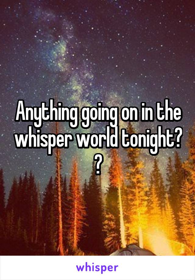 Anything going on in the whisper world tonight? ?