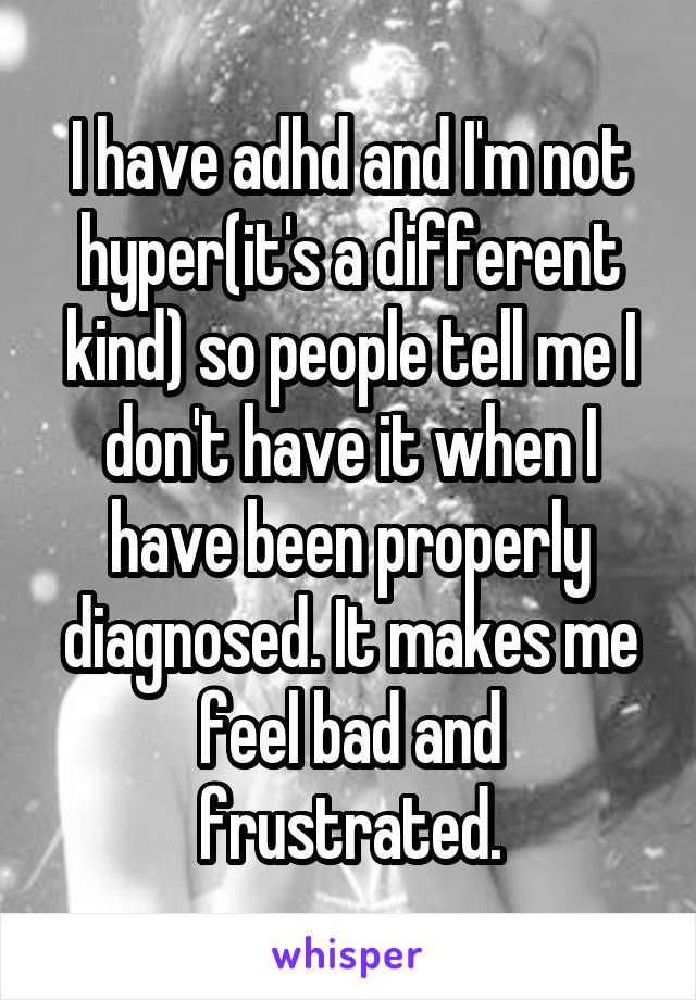 I have adhd and I'm not hyper(it's a different kind) so people tell me I don't have it when I have been properly diagnosed. It makes me feel bad and frustrated.