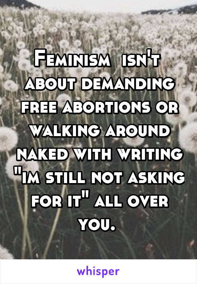 Feminism  isn't 
about demanding free abortions or walking around naked with writing "im still not asking for it" all over you. 