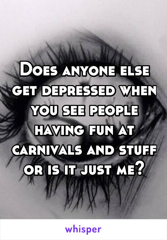 Does anyone else get depressed when you see people having fun at carnivals and stuff or is it just me?