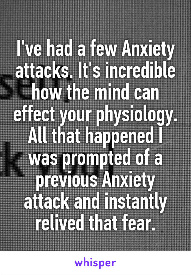 I've had a few Anxiety attacks. It's incredible how the mind can effect your physiology. All that happened I was prompted of a previous Anxiety attack and instantly relived that fear.