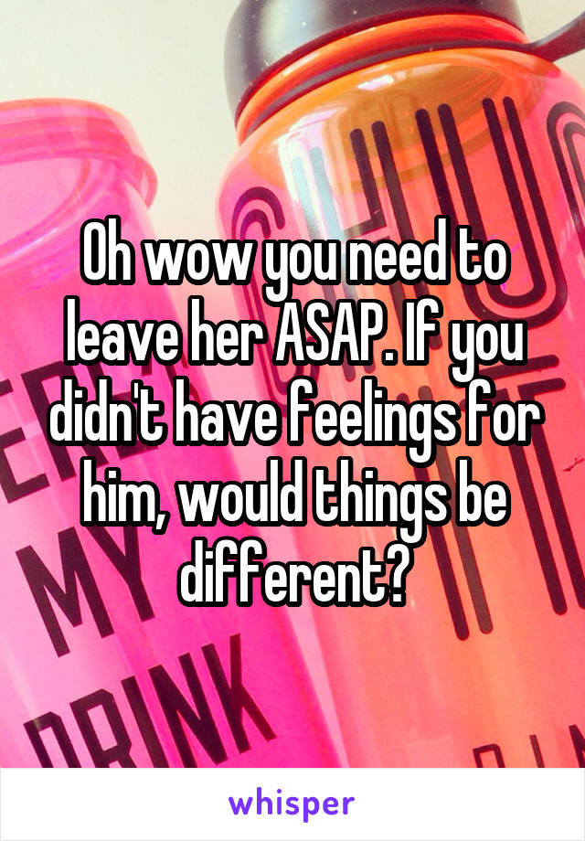 Oh wow you need to leave her ASAP. If you didn't have feelings for him, would things be different?