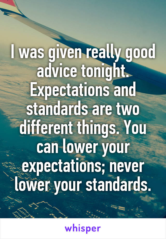 I was given really good advice tonight. Expectations and standards are two different things. You can lower your expectations; never lower your standards.